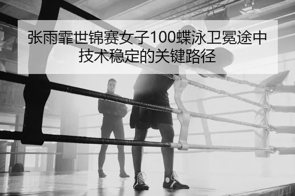 张雨霏世锦赛女子100蝶泳卫冕途中技术稳定的关键路径