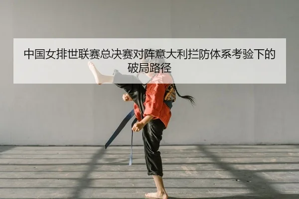 中国女排世联赛总决赛对阵意大利拦防体系考验下的破局路径
